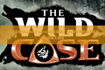 (荒野冒险the wild case) 最新资讯！2024年荒野冒险世界全新版本大揭秘